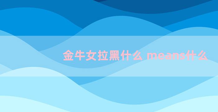 金牛女拉黑什么 means什么